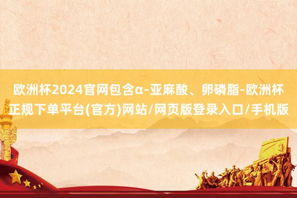 欧洲杯2024官网包含α-亚麻酸、卵磷脂-欧洲杯正规下单平台(官方)网站/网页版登录入口/手机版