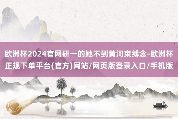 欧洲杯2024官网研一的她不到黄河束缚念-欧洲杯正规下单平台(官方)网站/网页版登录入口/手机版