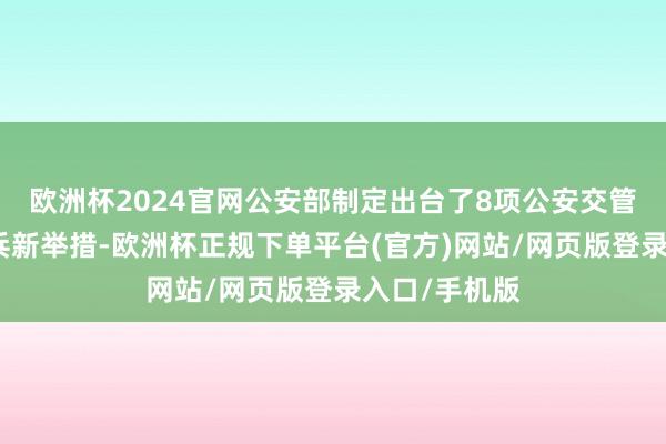 欧洲杯2024官网公安部制定出台了8项公安交管便民利企阅兵新举措-欧洲杯正规下单平台(官方)网站/网页版登录入口/手机版