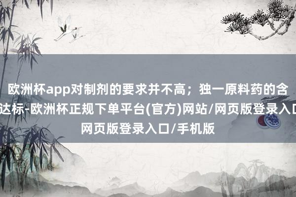 欧洲杯app对制剂的要求并不高；独一原料药的含量和质料达标-欧洲杯正规下单平台(官方)网站/网页版登录入口/手机版