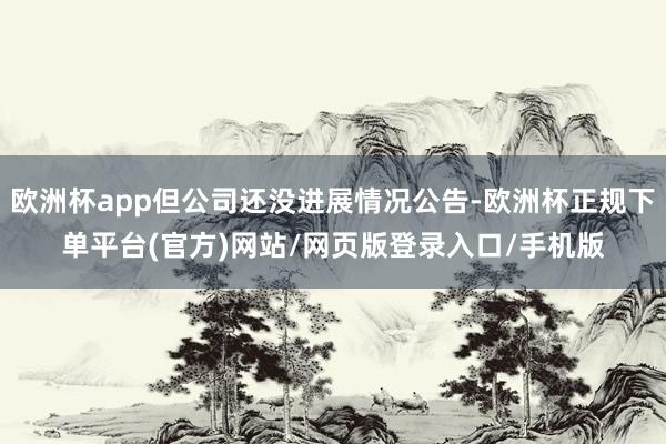 欧洲杯app但公司还没进展情况公告-欧洲杯正规下单平台(官方)网站/网页版登录入口/手机版