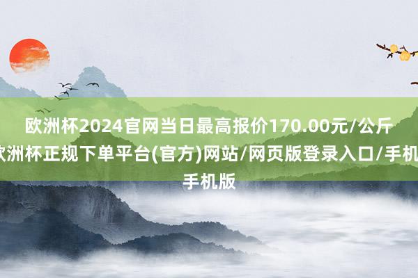 欧洲杯2024官网当日最高报价170.00元/公斤-欧洲杯正规下单平台(官方)网站/网页版登录入口/手机版