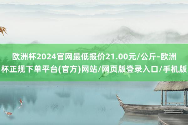 欧洲杯2024官网最低报价21.00元/公斤-欧洲杯正规下单平台(官方)网站/网页版登录入口/手机版