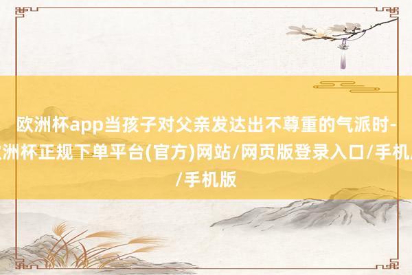 欧洲杯app当孩子对父亲发达出不尊重的气派时-欧洲杯正规下单平台(官方)网站/网页版登录入口/手机版