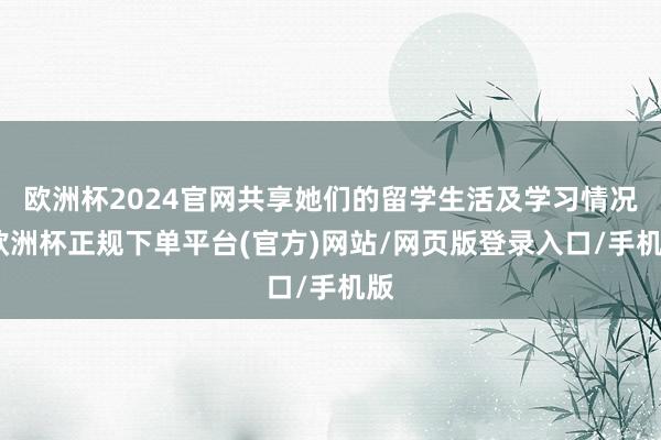 欧洲杯2024官网共享她们的留学生活及学习情况-欧洲杯正规下单平台(官方)网站/网页版登录入口/手机版