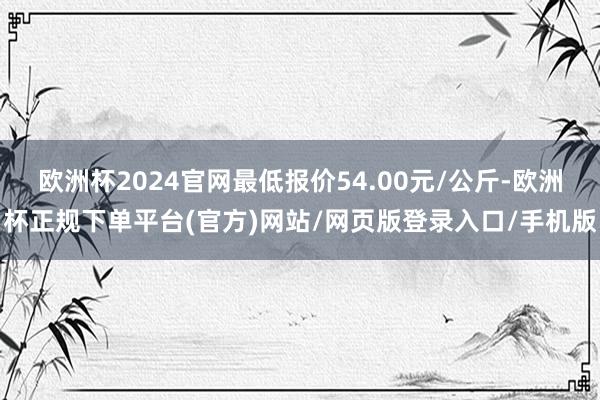 欧洲杯2024官网最低报价54.00元/公斤-欧洲杯正规下单平台(官方)网站/网页版登录入口/手机版