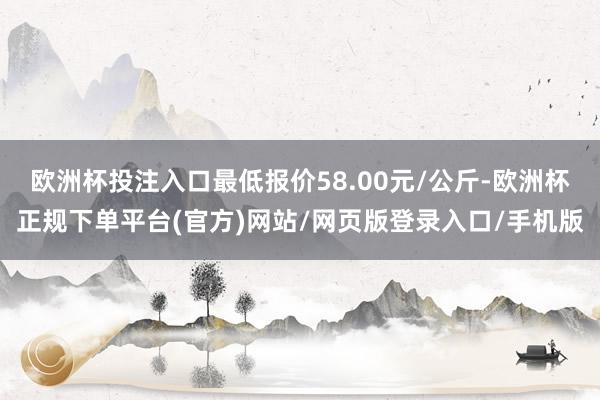 欧洲杯投注入口最低报价58.00元/公斤-欧洲杯正规下单平台(官方)网站/网页版登录入口/手机版