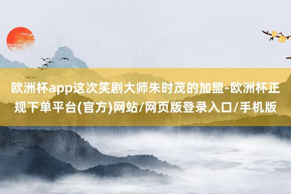 欧洲杯app这次笑剧大师朱时茂的加盟-欧洲杯正规下单平台(官方)网站/网页版登录入口/手机版