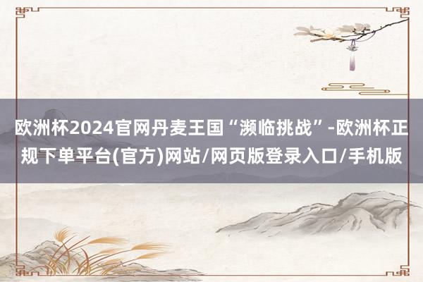 欧洲杯2024官网丹麦王国“濒临挑战”-欧洲杯正规下单平台(官方)网站/网页版登录入口/手机版