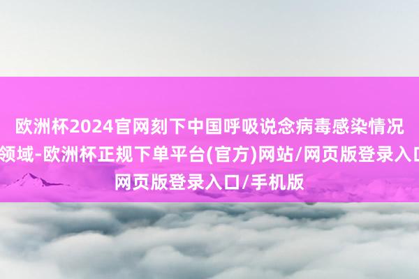欧洲杯2024官网刻下中国呼吸说念病毒感染情况处于浅近领域-欧洲杯正规下单平台(官方)网站/网页版登录入口/手机版