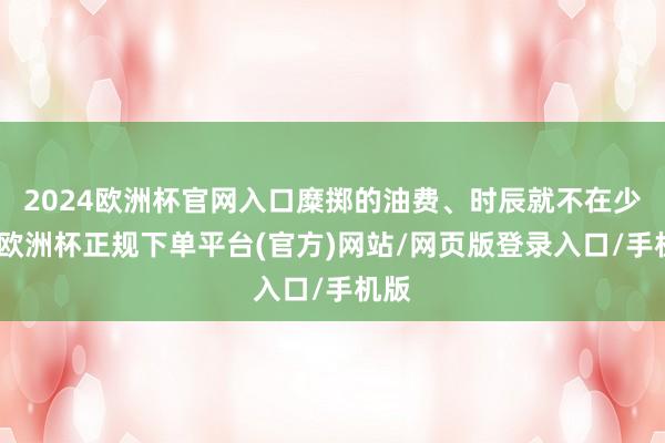 2024欧洲杯官网入口糜掷的油费、时辰就不在少数-欧洲杯正规下单平台(官方)网站/网页版登录入口/手机版