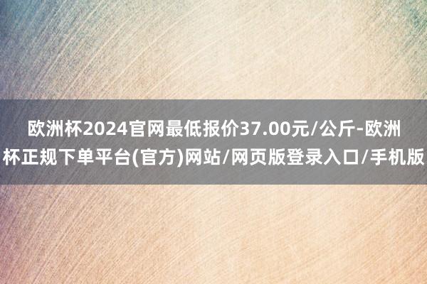欧洲杯2024官网最低报价37.00元/公斤-欧洲杯正规下单平台(官方)网站/网页版登录入口/手机版