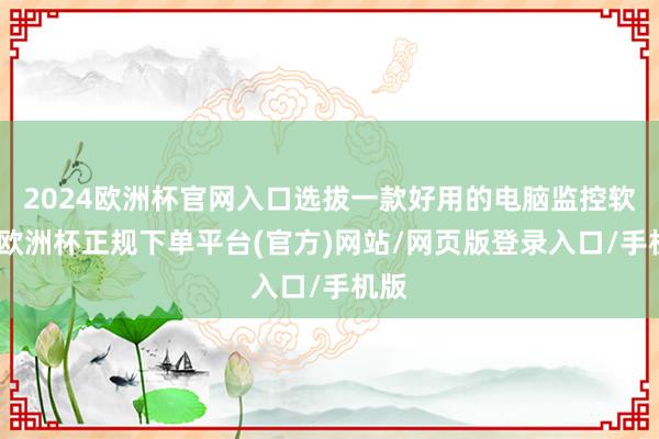 2024欧洲杯官网入口选拔一款好用的电脑监控软件-欧洲杯正规下单平台(官方)网站/网页版登录入口/手机版
