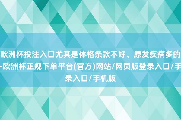 欧洲杯投注入口尤其是体格条款不好、原发疾病多的患者-欧洲杯正规下单平台(官方)网站/网页版登录入口/手机版