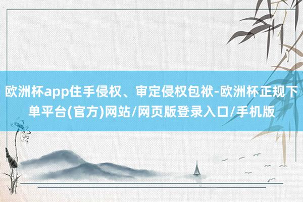 欧洲杯app住手侵权、审定侵权包袱-欧洲杯正规下单平台(官方)网站/网页版登录入口/手机版