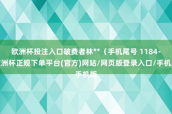 欧洲杯投注入口破费者林**（手机尾号 1184-欧洲杯正规下单平台(官方)网站/网页版登录入口/手机版