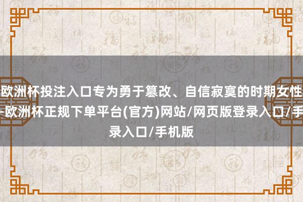 欧洲杯投注入口专为勇于篡改、自信寂寞的时期女性打造-欧洲杯正规下单平台(官方)网站/网页版登录入口/手机版