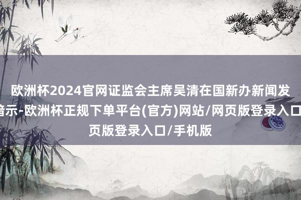 欧洲杯2024官网证监会主席吴清在国新办新闻发布会上暗示-欧洲杯正规下单平台(官方)网站/网页版登录入口/手机版