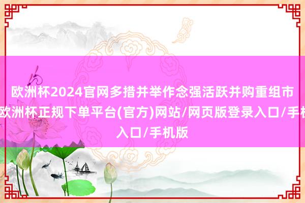 欧洲杯2024官网多措并举作念强活跃并购重组市集-欧洲杯正规下单平台(官方)网站/网页版登录入口/手机版