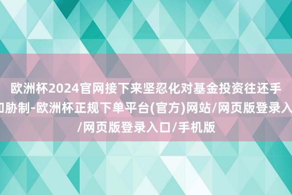 欧洲杯2024官网接下来坚忍化对基金投资往还手脚的训诫和胁制-欧洲杯正规下单平台(官方)网站/网页版登录入口/手机版
