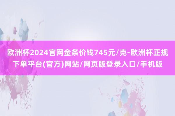 欧洲杯2024官网金条价钱745元/克-欧洲杯正规下单平台(官方)网站/网页版登录入口/手机版