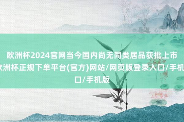 欧洲杯2024官网当今国内尚无同类居品获批上市-欧洲杯正规下单平台(官方)网站/网页版登录入口/手机版