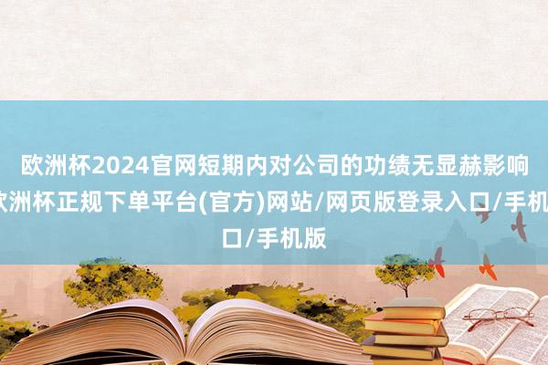 欧洲杯2024官网短期内对公司的功绩无显赫影响-欧洲杯正规下单平台(官方)网站/网页版登录入口/手机版