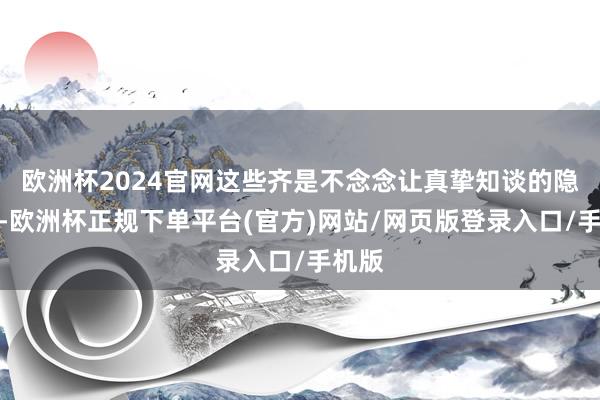 欧洲杯2024官网这些齐是不念念让真挚知谈的隐情啊-欧洲杯正规下单平台(官方)网站/网页版登录入口/手机版