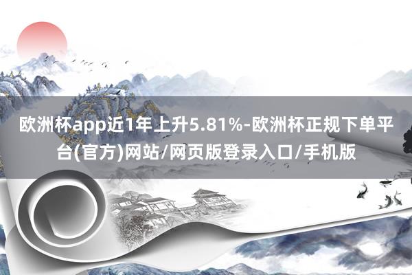 欧洲杯app近1年上升5.81%-欧洲杯正规下单平台(官方)网站/网页版登录入口/手机版
