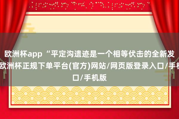 欧洲杯app “平定沟遗迹是一个相等伏击的全新发现-欧洲杯正规下单平台(官方)网站/网页版登录入口/手机版