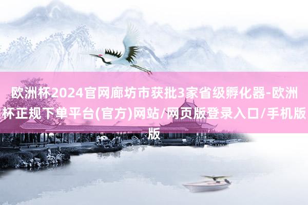 欧洲杯2024官网廊坊市获批3家省级孵化器-欧洲杯正规下单平台(官方)网站/网页版登录入口/手机版