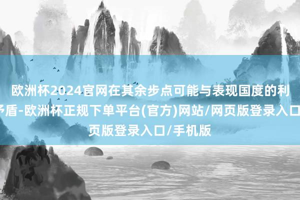 欧洲杯2024官网在其余步点可能与表现国度的利益发生矛盾-欧洲杯正规下单平台(官方)网站/网页版登录入口/手机版