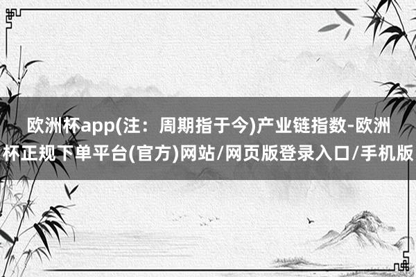 欧洲杯app(注：周期指于今)　　产业链指数-欧洲杯正规下单平台(官方)网站/网页版登录入口/手机版
