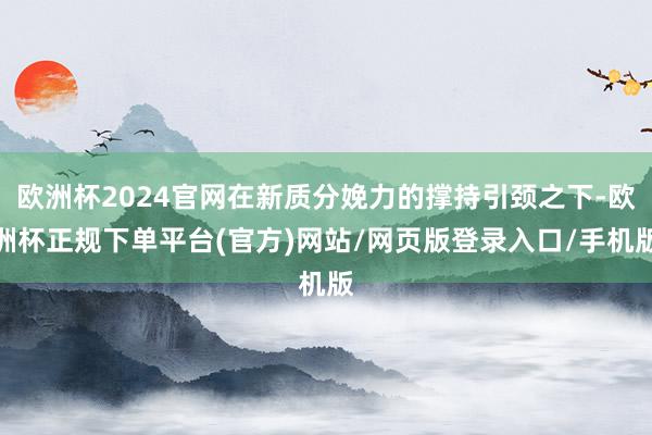 欧洲杯2024官网在新质分娩力的撑持引颈之下-欧洲杯正规下单平台(官方)网站/网页版登录入口/手机版