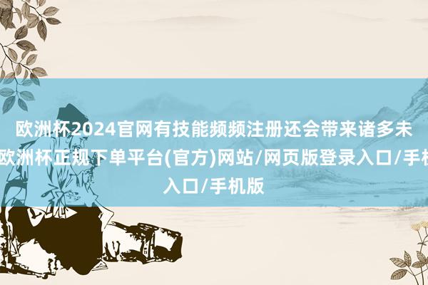 欧洲杯2024官网有技能频频注册还会带来诸多未便-欧洲杯正规下单平台(官方)网站/网页版登录入口/手机版