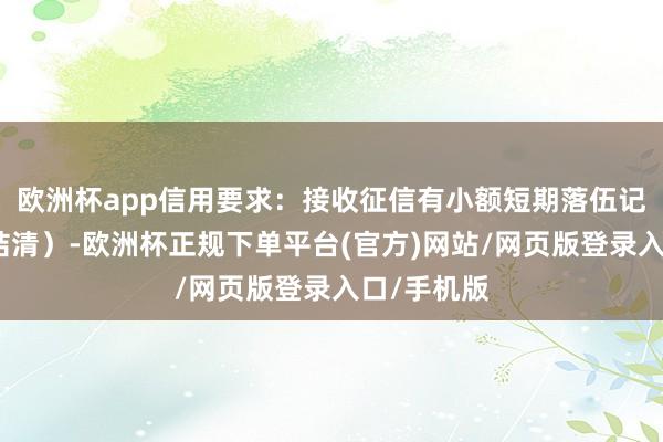 欧洲杯app信用要求：接收征信有小额短期落伍记载（需已结清）-欧洲杯正规下单平台(官方)网站/网页版登录入口/手机版