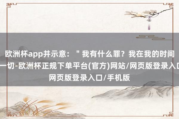 欧洲杯app并示意：＂我有什么罪？我在我的时间所作念的一切-欧洲杯正规下单平台(官方)网站/网页版登录入口/手机版