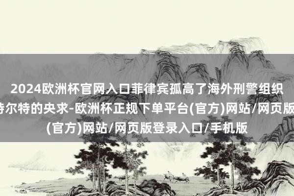2024欧洲杯官网入口菲律宾孤高了海外刑警组织关于协助逮捕杜特尔特的央求-欧洲杯正规下单平台(官方)网站/网页版登录入口/手机版