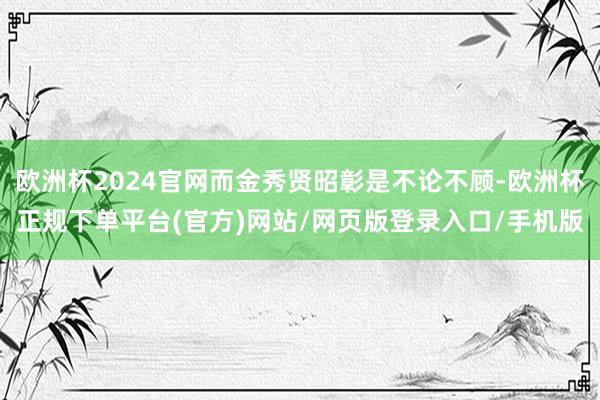 欧洲杯2024官网而金秀贤昭彰是不论不顾-欧洲杯正规下单平台(官方)网站/网页版登录入口/手机版