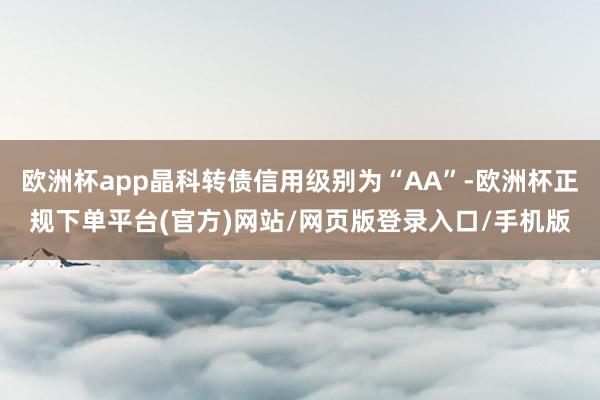 欧洲杯app晶科转债信用级别为“AA”-欧洲杯正规下单平台(官方)网站/网页版登录入口/手机版