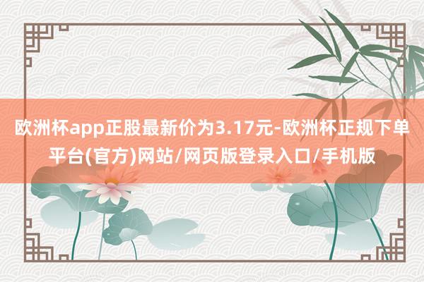 欧洲杯app正股最新价为3.17元-欧洲杯正规下单平台(官方)网站/网页版登录入口/手机版