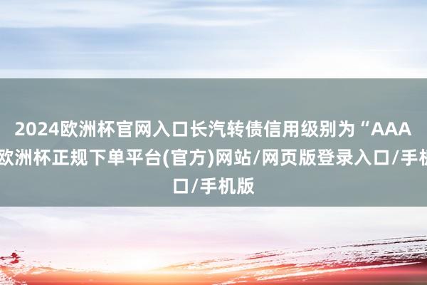 2024欧洲杯官网入口长汽转债信用级别为“AAA”-欧洲杯正规下单平台(官方)网站/网页版登录入口/手机版