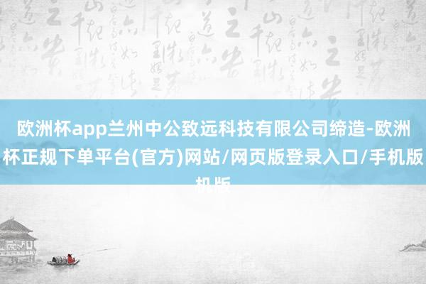欧洲杯app兰州中公致远科技有限公司缔造-欧洲杯正规下单平台(官方)网站/网页版登录入口/手机版