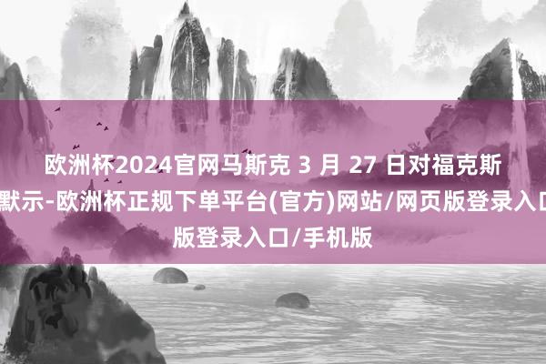欧洲杯2024官网马斯克 3 月 27 日对福克斯新闻记者默示-欧洲杯正规下单平台(官方)网站/网页版登录入口/手机版