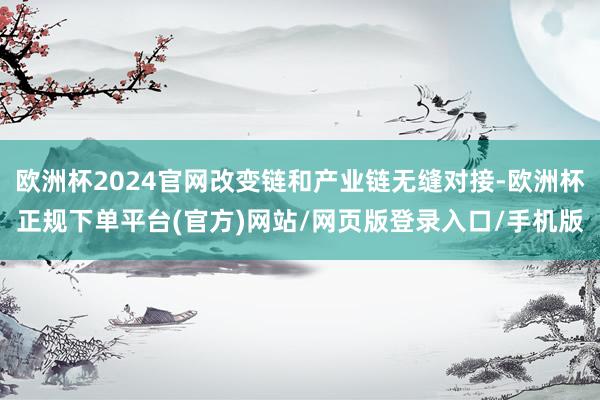 欧洲杯2024官网改变链和产业链无缝对接-欧洲杯正规下单平台(官方)网站/网页版登录入口/手机版