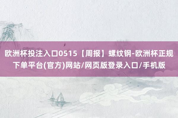 欧洲杯投注入口0515【周报】螺纹钢-欧洲杯正规下单平台(官方)网站/网页版登录入口/手机版