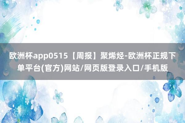 欧洲杯app0515【周报】聚烯烃-欧洲杯正规下单平台(官方)网站/网页版登录入口/手机版