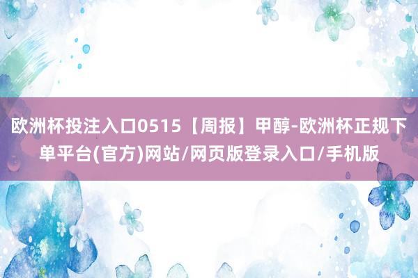 欧洲杯投注入口0515【周报】甲醇-欧洲杯正规下单平台(官方)网站/网页版登录入口/手机版