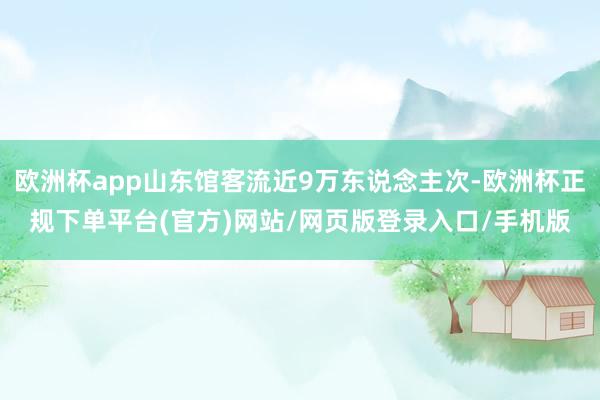 欧洲杯app山东馆客流近9万东说念主次-欧洲杯正规下单平台(官方)网站/网页版登录入口/手机版