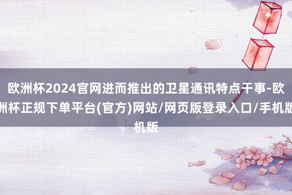 欧洲杯2024官网进而推出的卫星通讯特点干事-欧洲杯正规下单平台(官方)网站/网页版登录入口/手机版